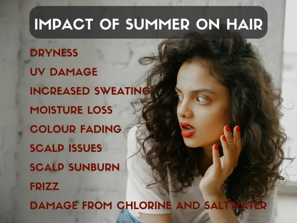 How to Care Hair in Summer Impact of Summer on Hair:
- Dryness
- UV Damage
- Moisture loss
- Frizz
- Increased sweating
- Colour Fading
- Scalp Issues
- Damage from Chlorine and Saltwater
- Scalp Sunburn